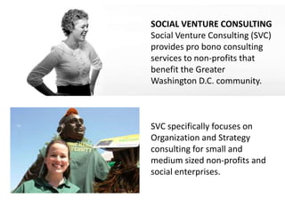 SOCIAL VENTURE CONSULTING
Social Venture Consulting (SVC)
provides pro bono consulting
services to non-profits that
benefit the Greater
Washington D.C. community.



SVC specifically focuses on
Organization and Strategy
consulting for small and
medium sized non-profits and
social enterprises.
 