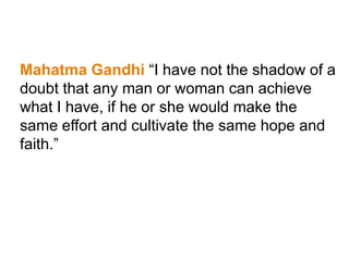 Mahatma Gandhi “I have not the shadow of a
doubt that any man or woman can achieve
what I have, if he or she would make the
same effort and cultivate the same hope and
faith.”
 