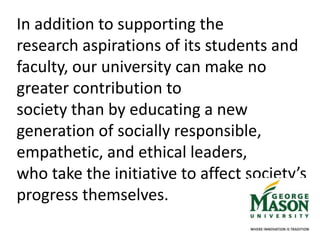 In addition to supporting the
research aspirations of its students and
faculty, our university can make no
greater contribution to
society than by educating a new
generation of socially responsible,
empathetic, and ethical leaders,
who take the initiative to affect society’s
progress themselves.
 