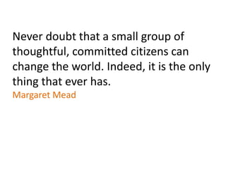 Never doubt that a small group of
thoughtful, committed citizens can
change the world. Indeed, it is the only
thing that ever has.
Margaret Mead
 