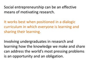 Social entrepreneurship can be an effective
means of motivating research.

It works best when positioned in a dialogic
curriculum in which everyone is learning and
sharing their learning.

Involving undergraduates in research and
learning how the knowledge we make and share
can address the world’s most pressing problems
is an opportunity and an obligation.
 