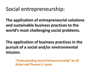 Social entrepreneurship:
The application of entrepreneurial solutions
and sustainable business practices to the
world’s most challenging social problems.

The application of business practices in the
pursuit of a social and/or environmental
mission.
     “Understanding Social Entrepreneurship” by Jill
     Kickul and Thomas S. Lyons
 