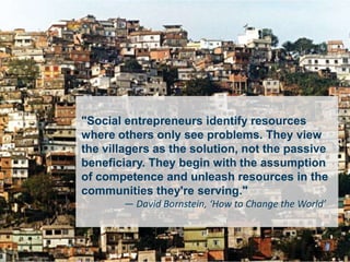 Sound Bytes 3 (Bornstein)


  "Social entrepreneurs identify resources
  where others only see problems. They view
  the villagers as the solution, not the passive
  beneficiary. They begin with the assumption
  of competence and unleash resources in the
  communities they're serving."
         — David Bornstein, ‘How to Change the World’
 