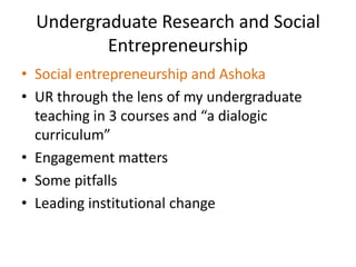 Undergraduate Research and Social
          Entrepreneurship
• Social entrepreneurship and Ashoka
• UR through the lens of my undergraduate
  teaching in 3 courses and “a dialogic
  curriculum”
• Engagement matters
• Some pitfalls
• Leading institutional change
 