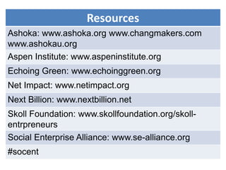 Resources
Ashoka: www.ashoka.org www.changmakers.com
www.ashokau.org
Aspen Institute: www.aspeninstitute.org
Echoing Green: www.echoinggreen.org
Net Impact: www.netimpact.org
Next Billion: www.nextbillion.net
Skoll Foundation: www.skollfoundation.org/skoll-
entrpreneurs
Social Enterprise Alliance: www.se-alliance.org
#socent
 