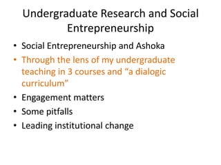 Undergraduate Research and Social
          Entrepreneurship
• Social Entrepreneurship and Ashoka
• Through the lens of my undergraduate
  teaching in 3 courses and “a dialogic
  curriculum”
• Engagement matters
• Some pitfalls
• Leading institutional change
 