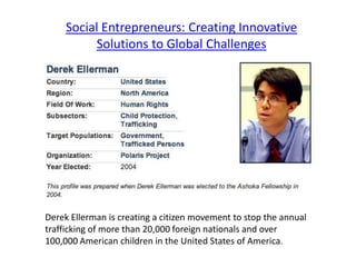 Social Entrepreneurs: Creating Innovative
          Solutions to Global Challenges




Derek Ellerman is creating a citizen movement to stop the annual
trafficking of more than 20,000 foreign nationals and over
100,000 American children in the United States of America.
 