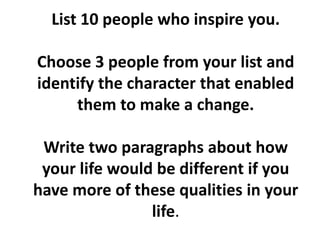 List 10 people who inspire you.

Choose 3 people from your list and
identify the character that enabled
     them to make a change.

 Write two paragraphs about how
 your life would be different if you
have more of these qualities in your
                life.
 