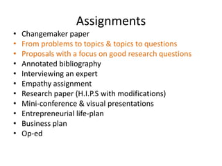Assignments
•   Changemaker paper
•   From problems to topics & topics to questions
•   Proposals with a focus on good research questions
•   Annotated bibliography
•   Interviewing an expert
•   Empathy assignment
•   Research paper (H.I.P.S with modifications)
•   Mini-conference & visual presentations
•   Entrepreneurial life-plan
•   Business plan
•   Op-ed
 