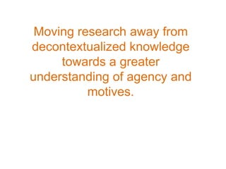 Moving research away from
decontextualized knowledge
     towards a greater
understanding of agency and
          motives.
 