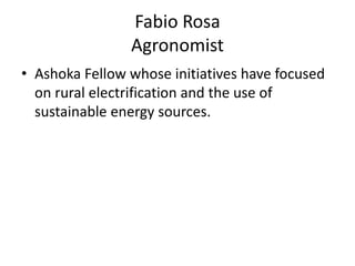 Fabio Rosa
                Agronomist
• Ashoka Fellow whose initiatives have focused
  on rural electrification and the use of
  sustainable energy sources.
 