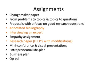 Assignments
•   Changemaker paper
•   From problems to topics & topics to questions
•   Proposals with a focus on good research questions
•   Annotated bibliography
•   Interviewing an expert
•   Empathy assignment
•   Research paper (H.I.P.S with modifications)
•   Mini-conference & visual presentations
•   Entrepreneurial life-plan
•   Business plan
•   Op-ed
 