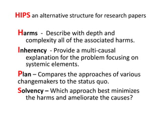 HIPS an alternative structure for research papers

Harms   - Describe with depth and
   complexity all of the associated harms.
Inherency - Provide a multi-causal
   explanation for the problem focusing on
   systemic elements.
Plan – Compares the approaches of various
changemakers to the status quo.
Solvency – Which approach best minimizes
   the harms and ameliorate the causes?
 