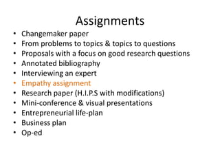 Assignments
•   Changemaker paper
•   From problems to topics & topics to questions
•   Proposals with a focus on good research questions
•   Annotated bibliography
•   Interviewing an expert
•   Empathy assignment
•   Research paper (H.I.P.S with modifications)
•   Mini-conference & visual presentations
•   Entrepreneurial life-plan
•   Business plan
•   Op-ed
 