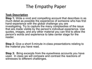 The Empathy Paper
Task Description
Step 1: Write a vivid and compelling account that describes in as
much detail as possible the experience of someone who has first
hand experience with the global challenge you are
investigating. Try to capture the many complexities of the issue
that are made visible by the person's individual experience. Use
quotes, images, and any other material you can find to allow the
person's words and experience to take center stage for the
reader.

Step 2: Give a short 5-minute in-class presentations relating to
the material you have read.

Step 3: Bring excerpts from the eyewitness accounts you have
used. In class we will compare and contrast the reactions of
witnesses to different challenges.
 