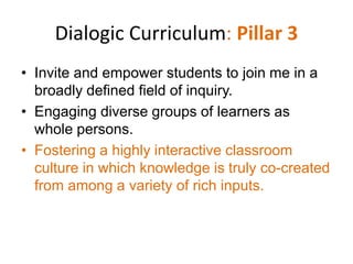 Dialogic Curriculum: Pillar 3
• Invite and empower students to join me in a
  broadly defined field of inquiry.
• Engaging diverse groups of learners as
  whole persons.
• Fostering a highly interactive classroom
  culture in which knowledge is truly co-created
  from among a variety of rich inputs.
 