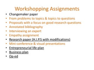 Workshopping Assignments
•   Changemaker paper
•   From problems to topics & topics to questions
•   Proposals with a focus on good research questions
•   Annotated bibliography
•   Interviewing an expert
•   Empathy assignment
•   Research paper (H.I.P.S with modifications)
•   Mini-conference & visual presentations
•   Entrepreneurial life-plan
•   Business plan
•   Op-ed
 
