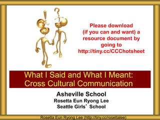 Asheville School
Rosetta Eun Ryong Lee
Seattle Girls’ School
What I Said and What I Meant:
Cross Cultural Communication
Rosetta Eun Ryong Lee (http://tiny.cc/rosettalee)
Please download
(if you can and want) a
resource document by
going to
http://tiny.cc/CCChotsheet
 