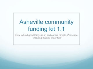 Asheville community
funding kit 1.1
How to fund good things in an arid capital climate, Zeriscape
Financing; natural water flow
 