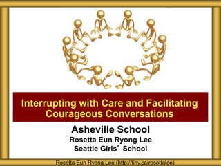 Asheville School
Rosetta Eun Ryong Lee
Seattle Girls’ School
Interrupting with Care and Facilitating
Courageous Conversations
Rosetta Eun Ryong Lee (http://tiny.cc/rosettalee)
 