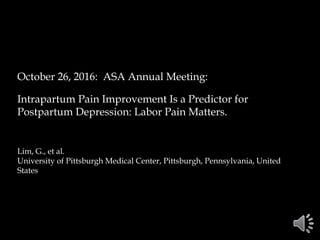 October 26, 2016: ASA Annual Meeting:
Intrapartum Pain Improvement Is a Predictor for
Postpartum Depression: Labor Pain Matters.
Lim, G., et al.
University of Pittsburgh Medical Center, Pittsburgh, Pennsylvania, United
States
 