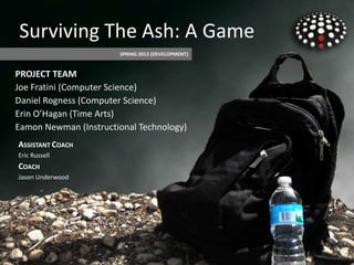 PROJECT TEAM
Joe Fratini (Computer Science)
Daniel Rogness (Computer Science)
Erin O’Hagan (Time Arts)
Eamon Newman (Instructional Technology)
SPRING 2013 (DEVELOPMENT)
ASSISTANT COACH
Eric Russell
COACH
Jason Underwood
Surviving The Ash: A Game
 