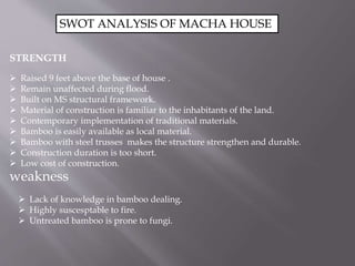 SWOT ANALYSIS OF MACHA HOUSE
STRENGTH
 Raised 9 feet above the base of house .
 Remain unaffected during flood.
 Built ...
