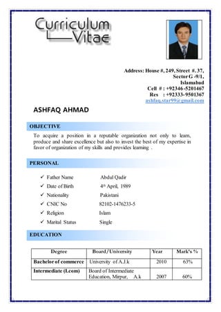 Address: House #, 249, Street #. 37,
SectorG -9/1,
Islamabad
Cell # : +92346-5201467
Res : +92333-9501367
ashfaq.star99@gmail.com
ASHFAQ AHMAD
To acquire a position in a reputable organization not only to learn,
produce and share excellence but also to invest the best of my expertise in
favor of organization of my skills and provides learning .
 Father Name Abdul Qadir
 Date of Birth 4th April, 1989
 Nationality Pakistani
 CNIC No 82102-1476233-5
 Religion Islam
 Marital Status Single
Degree Board/University Year Mark’s %
Bachelorof commerce University of A.J.k 2010 63%
Intermediate (I.com) Board of Intermediate
Education, Mirpur, A.k 2007 60%
PERSONAL
EDUCATION
OBJECTIVE
 