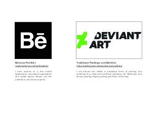 Behance Portfolio
www.behance.net/ashfaqamin
I have worked on a few mobile
applications, web-based applications
and mobile games. Please visit this
portfolio to view those projects.
Traditional Paintings and Sketches
http://ashfaq-ayon.deviantart.com/gallery/
I am trained and skilled in traditional forms of painting and
sketching. E.g., Charcoal and Pencil sketching, Oil, Watercolor and
Acrylic painting, Digital painting and Photo retouching.
 