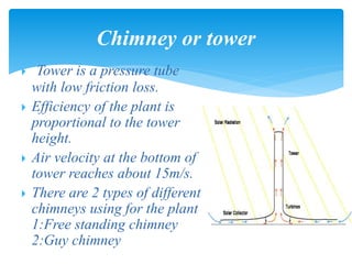  Tower is a pressure tube
with low friction loss.
 Efficiency of the plant is
proportional to the tower
height.
 Air velocity at the bottom of
tower reaches about 15m/s.
 There are 2 types of different
chimneys using for the plant
1:Free standing chimney
2:Guy chimney
Chimney or tower
 