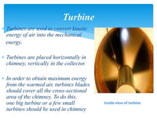 Turbines are used to convert kinetic
energy of air into the mechanical
energy.
 Turbines are placed horizontally in
chimney, vertically in the collector.
 In order to obtain maximum energy
from the warmed air, turbines blades
should cover all the cross-sectional
area of the chimney. To do this,
one big turbine or a few small
turbines should be used in chimney
Turbine
Inside view of turbine
 