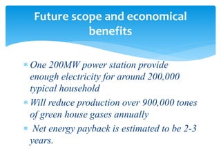  One 200MW power station provide
enough electricity for around 200,000
typical household
 Will reduce production over 900,000 tones
of green house gases annually
 Net energy payback is estimated to be 2-3
years.
Future scope and economical
benefits
 