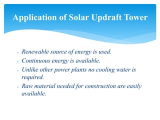  Renewable source of energy is used.
 Continuous energy is available.
 Unlike other power plants no cooling water is
required.
 Raw material needed for construction are easily
available.
Application of Solar Updraft Tower
 