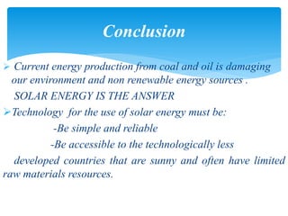  Current energy production from coal and oil is damaging
our environment and non renewable energy sources .
SOLAR ENERGY IS THE ANSWER
Technology for the use of solar energy must be:
-Be simple and reliable
-Be accessible to the technologically less
developed countries that are sunny and often have limited
raw materials resources.
Conclusion
 