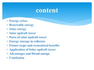  Energy crises
 Renewable energy
 Solar energy
 Solar updraft tower
 Parts of solar updraft tower
 Energy storage in collector
 Future scope and economical benefits
 Application of Solar updraft tower
 Advantages and Disadvantage
 Conclusion
content
 