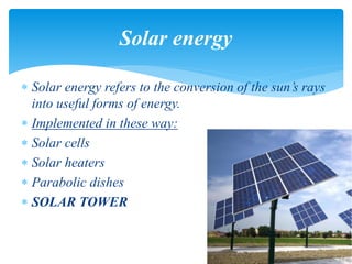  Solar energy refers to the conversion of the sun’s rays
into useful forms of energy.
 Implemented in these way:
 Solar cells
 Solar heaters
 Parabolic dishes
 SOLAR TOWER
Solar energy
 