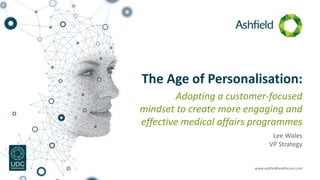 www.ashfieldhealthcare.com
The Age of Personalisation:
Adopting a customer-focused
mindset to create more engaging and
effective medical affairs programmes
Lee Wales
VP Strategy
 
