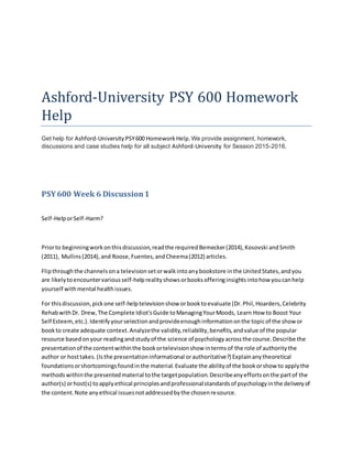 Ashford-University PSY 600 Homework
Help
Get help for Ashford-University PSY600 HomeworkHelp.We provide assignment, homework,
discussions and case studies help for all subject Ashford-University for Session 2015-2016.
PSY600 Week 6 Discussion1
Self-HelporSelf-Harm?
Priorto beginningworkonthisdiscussion,readthe requiredBemecker(2014),Kosovski andSmith
(2011), Mullins(2014),and Roose,Fuentes,andCheema(2012) articles.
Flipthroughthe channelsona televisionsetorwalkintoanybookstore inthe UnitedStates,andyou
are likelytoencountervariousself-helprealityshowsorbooksofferinginsightsintohow youcanhelp
yourself withmental healthissues.
For thisdiscussion,pickone self-helptelevisionshow orbooktoevaluate (Dr.Phil,Hoarders,Celebrity
RehabwithDr. Drew,The Complete Idiot'sGuide toManagingYourMoods, Learn How to Boost Your
Self Esteem,etc.).Identifyyourselectionandprovideenoughinformationonthe topicof the showor
bookto create adequate context.Analyzethe validity,reliability,benefits,andvalue of the popular
resource basedonyour readingandstudyof the science of psychologyacrossthe course.Describe the
presentationof the contentwithinthe bookortelevisionshow intermsof the role of authoritythe
author or hosttakes.(Isthe presentationinformational orauthoritative?) Explainanytheoretical
foundationsorshortcomingsfoundinthe material.Evaluate the abilityof the bookorshow to applythe
methodswithinthe presentedmaterial tothe targetpopulation.Describeanyeffortsonthe partof the
author(s) orhost(s) toapplyethical principlesandprofessionalstandardsof psychologyinthe deliveryof
the content.Note anyethical issuesnotaddressedbythe chosenresource.
 