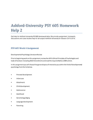 Ashford-University PSY 605 Homework
Help 2
Get help for Ashford-University PSY605 HomeworkHelp.We provide assignment, homework,
discussions and case studies help for all subject Ashford-University for Session 2015-2016.
PSY605 Week 4 Assignment
DevelopmentalPsychologyLiteratureReview
Priorto beginningworkonthisassignment,review the APA’sEthical Principlesof Psychologistsand
Code of Conduct:Including2010 Amendmentsandreadthe requiredBaltes(1987) article.
In thisassignmentyou will choosefivegeneraltopicsof interesttoyouwithinthe fieldof developmental
psychologyfromthe listbelow.
• Prenatal development
• Infantcare
• Attachment
• Childdevelopment
• Adolescence
• Adulthood
• Gerontology/Aging
• Language development
• Parenting
 