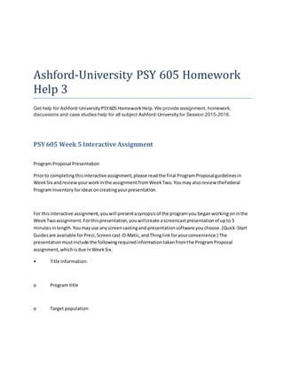 Ashford-University PSY 605 Homework
Help 3
Get help for Ashford-University PSY605 HomeworkHelp.We provide assignment, homework,
discussions and case studies help for all subject Ashford-University for Session 2015-2016.
PSY605 Week 5 Interactive Assignment
Program Proposal Presentation
Priorto completingthisinteractive assignment,please readthe final ProgramProposalguidelinesin
WeekSix andreviewyourworkinthe assignmentfromWeekTwo.Youmay alsoreview theFederal
Program Inventory forideasoncreatingyourpresentation.
For thisinteractive assignment,youwill presentasynopsisof the programyou beganworkingoninthe
WeekTwoassignment.Forthispresentation,youwillcreate ascreencastpresentationof upto 5
minutesinlength.Youmayuse anyscreencastingand presentationsoftware youchoose.(Quick-Start
Guidesare available forPrezi,Screencast-O-Matic,andThinglinkforyourconvenience.) The
presentationmustinclude the followingrequiredinformationtakenfromthe ProgramProposal
assignment,whichisdue inWeekSix.
• Title Information:
o Program title
o Target population
 