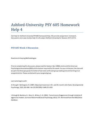 Ashford-University PSY 605 Homework
Help 4
Get help for Ashford-University PSY605 HomeworkHelp.We provide assignment, homework,
discussions and case studies help for all subject Ashford-University for Session 2015-2016.
PSY605 Week 1 Discussion
ReactionstoVaryingMethodologies
Priorto completingthisdiscussion,pleasereadthe Hudson-Barr(2004) article andthe American
Psychological Association(2003) article thatare requiredforthisweek.Foryourinitial post,the classwill
be splitintothree groupsbyfirstletterof lastname witheachgroupreadingand commentingonan
assignedarticle.Please seebelowforyourassignedgroup.
Last name beginswith:
A throughI: Baillargeon,R.(1987).Objectpermanence in3½- and 4½-month-oldinfants.Developmental
Psychology,23(5),655-664. doi:10.1037/0012-1649.23.5.655
J throughQ: Bandura,A., Ross,D., & Ross,S. A.(1961). Transmissionof aggressionthroughimitationof
aggressive models.Journal of Abnormal&Social Psychology,63(3),575. Retrievedfromthe EBSCOhost
database.
 