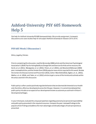 Ashford-University PSY 605 Homework
Help 5
Get help for Ashford-University PSY605 HomeworkHelp.We provide assignment, homework,
discussions and case studies help for all subject Ashford-University for Session 2015-2016.
PSY605 Week 3 Discussion1
Ethics,Legality,Policies
Priorto completingthisdiscussion,readthe Berzonsky(2004) article and the AmericanPsychological
Association’s(2014) Tipsfor ActingBoldlytoChange DietandExercise forKidsonline resource,the
Kersh,et.al.(2011), Moolgavkar,et.al.(2012), Peters,et.al.(2013), and WeedandMcKeown(2003)
peer-reviewedarticles,andthe Smoke Zone (2014) popularnewsarticle requiredforthisweek.Review
the CentersforDisease Control andPrevention(2013),Cohen-Mansfield(2012),Ogden,et.al.,(2012),
Mathur, et.al. (2014), and Taber,et. al.(2012) articlestoget a sense of the trendsand outlookswithin
the areas coveredinthisdiscussion.
Publicpolicyisoftenusedtopositivelyregulatebehaviorsthatare deemeddetrimental toourhealth
and,therefore,affectourdevelopmentacrossthe lifespan.However,itissometimesdebatedthat
publicpolicyintrudesonanaspectof our developmentknownasautonomyasoutlinedinErikson’s
DevelopmentalStages.
In yourinitial post,evaluatethe uniqueperspectivesregardingautonomy(orpersonalresponsibility)
and publicpolicypresentedinthe requiredresources.Compare the peer-reviewedfindingstothe
populararticle findingsandaddressthe mainadvantagesanddisadvantagesof eachperspectiveas
presented.
 