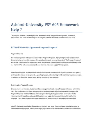 Ashford-University PSY 605 Homework
Help 7
Get help for Ashford-University PSY605 HomeworkHelp.We provide assignment, homework,
discussions and case studies help for all subject Ashford-University for Session 2015-2016.
PSY605 Week 6 Assignment Program Proposal
Program Proposal
The final assignmentinthiscourse isa writtenProgramProposal.A programproposal isa document
demonstratinganintenttocreate a clinical,educational,orcommunityproject.The ProgramProposal
will define acontemporaryproblemorissue andpropose apotential solutionforacontemporaryissue
ina mannerthat will persuadeexpertsanddecisionmakerstosupportthe proposal.
Withinthe proposal,developmentaltheoryandresearchwillbe appliedtopolicy,communityagency,
and majorthemesof development.A specificprogram, intendedtoprovide individual orgroupservices
to addressan identifiedareaof need,willbe introducedandoutlined.
Beginningthe Proposal Process
Choose anarea of interest.Students will choose ageneral trackanddefine aspecificissue withinthe
track that is of interesttothemandpresentsa contemporaryproblemtobe solved.Pleasesee the
Program Proposal Tracksand TopicsinDevelopmental Psychologydocumenttoview the tracks
(Community,Clinical/Counseling,andEducation) andsuggestedissueswithineachtrackfor the
proposal.Once the track and issue have beenchosen,specificcriteriawill needtobe identified.
Identifythe targetpopulation.Regardlessof the trackand issue chosen,atarget populationmustbe
identifiedforthe proposal.Identifythe targetpopulationassociatedwiththe chosenissue.Withinthe
 