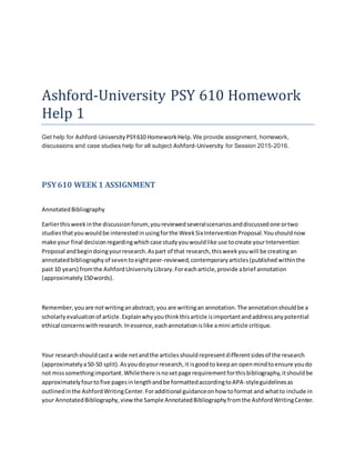 Ashford-University PSY 610 Homework
Help 1
Get help for Ashford-University PSY610 HomeworkHelp. We provide assignment, homework,
discussions and case studies help for all subject Ashford-University for Session 2015-2016.
PSY610 WEEK 1 ASSIGNMENT
AnnotatedBibliography
Earlierthisweekinthe discussionforum, youreviewedseveralscenariosanddiscussedone ortwo
studiesthatyouwouldbe interestedinusingforthe WeekSix InterventionProposal.Youshouldnow
make your final decisionregardingwhichcase studyyouwouldlike use tocreate yourIntervention
Proposal andbegindoingyourresearch.Aspart of that research,thisweekyouwill be creatingan
annotatedbibliographyof seventoeightpeer-reviewed,contemporaryarticles(published withinthe
past 10 years) fromthe AshfordUniversityLibrary.Foreacharticle,provide abrief annotation
(approximately150words).
Remember,youare notwritinganabstract; you are writingan annotation.The annotationshouldbe a
scholarlyevaluationof article.Explainwhyyouthinkthisarticle isimportantandaddressanypotential
ethical concernswithresearch.Inessence,eachannotationislike amini article critique.
Your researchshouldcasta wide netandthe articlesshouldrepresentdifferentsidesof the research
(approximatelya50-50 split).Asyoudoyourresearch,it isgoodto keepan openmindtoensure youdo
not misssomethingimportant.Whilethere isnosetpage requirementforthisbibliography,itshouldbe
approximatelyfourtofive pagesinlengthandbe formattedaccordingtoAPA-styleguidelinesas
outlinedinthe AshfordWritingCenter.Foradditional guidanceonhow toformat and whatto include in
your AnnotatedBibliography,viewthe Sample AnnotatedBibliographyfromthe AshfordWritingCenter.
 
