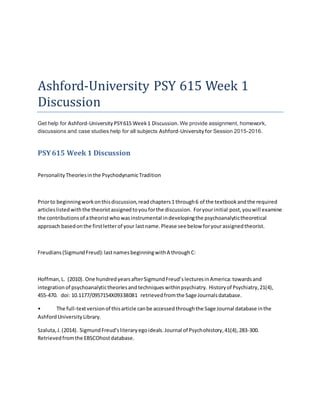 Ashford-University PSY 615 Week 1
Discussion
Get help for Ashford-University PSY615 Week1 Discussion.We provide assignment, homework,
discussions and case studies help for all subjects Ashford-Universityfor Session 2015-2016.
PSY615 Week 1 Discussion
PersonalityTheoriesinthe PsychodynamicTradition
Priorto beginningworkonthisdiscussion,readchapters1 through6 of the textbookandthe required
articleslistedwiththe theoristassignedtoyouforthe discussion. Foryourinitial post,youwill examine
the contributionsof atheoristwhowasinstrumental indevelopingthe psychoanalytictheoretical
approach basedonthe firstletterof your lastname.Please see below foryourassignedtheorist.
Freudians(SigmundFreud):lastnamesbeginningwithA throughC:
Hoffman,L. (2010). One hundredyearsafterSigmundFreud’slecturesinAmerica:towardsand
integrationof psychoanalytictheoriesandtechniqueswithinpsychiatry. Historyof Psychiatry,21(4),
455-470. doi: 10.1177/0957154X09338081 retrievedfromthe Sage Journalsdatabase.
• The full-textversionof thisarticle canbe accessedthroughthe Sage Journal database inthe
AshfordUniversityLibrary.
Szaluta,J.(2014). SigmundFreud'sliteraryegoideals.Journal of Psychohistory,41(4),283-300.
Retrievedfromthe EBSCOhostdatabase.
 
