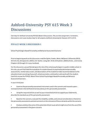 Ashford-University PSY 615 Week 3
Discussions
Get help for Ashford-University PSY615 Week 3 Discussions.We provide assignment, homework,
discussions and case studies help for all subjects Ashford-Universityfor Session 2015-2016.
PSY615 WEEK 3 DISCUSSION 1
School Psychologist-BasedPersonalityandBehaviorAssessmentScenario
Priorto beginningworkonthisdiscussion,readthe Splett,Fowler,Weist,McDaniel,&Dvorsky(2013),
Stinnett,Bui,&Capaccioli,(2013),and Kosher,Jiang,Ben-Arieh,&Huebner,(2014) articles, andreview
Chapters10 through13 in yourtextbook.
For thisdiscussion,youwillbe takingonthe role of the school psychologistinapublicmiddle school.In
thisrole,youwill facilitatethe evaluationof astudentbased onpsychoeducationalpersonality
assessments,mental statusexam, andobservationsof the studenttomake recommendationstothe
educationteamconsistingof yourself,schoolcounselors,andteacherswhoworkwiththe student.
Carefullyreview the PSY615: WeekThree School Psychologist-BasedPersonalityandBehavior
AssessmentScenario.
In yourinitial post:
• Examine the personalityassessmentinstrumentusedinthe scenarioandresearchapeer-
reviewedarticleinthe AshfordUniversityLibraryonthis personalityassessment.
• Usingthe requiredarticlesaswell asyourresearchedarticle tosupportyourstatements,
describe the standarduse of thispersonalityassessment.
• Basedon the scenario,evaluate the reliability,validity,andcultural considerationsinherentto
the personalityassessmentusedandcommentonthe relevance of these elementswithinthe scenario.
• Analyze anddescribe some of the potential ethical issueswhichmightarise fromthe use of this
personalityassessmentinthe givenscenario.
 