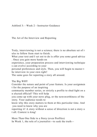 Ashford 3: - Week 2 - Instructor Guidance
The Art of the Interview and Reporting
Truly, interviewing is not a science; there is no absolute set of r
ules to follow from start to finish.
What your text and I set out to do is offer you some good advice
. Once you gain more hands-on
experience, your preparation process and interviewing technique
s can evolve according to your
personal preferences and style. Then, you will begin to master t
he interview in your own right!
The same goes for reporting a story all around.
The Big WHY
Consider the nature and point of your feature. Is your assignmen
t for the purpose of an inspiring
community member series, or strictly a profile to shed light on a
n elected official? This will help
you come up with your news plug, or the newsworthiness of the
story. Your audience needs to
know why this story matters to them at this particular time. And
you need to know why you are
reporting it! A story without a sense of direction is not a story a
t all. Context is king!
More Than One Side to a Story (even Profiles)
In Week 1, the role of a journalist—to seek the truth—
 