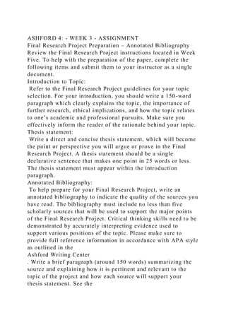 ASHFORD 4: - WEEK 3 - ASSIGNMENT
Final Research Project Preparation – Annotated Bibliography
Review the Final Research Project instructions located in Week
Five. To help with the preparation of the paper, complete the
following items and submit them to your instructor as a single
document.
Introduction to Topic:
Refer to the Final Research Project guidelines for your topic
selection. For your introduction, you should write a 150-word
paragraph which clearly explains the topic, the importance of
further research, ethical implications, and how the topic relates
to one’s academic and professional pursuits. Make sure you
effectively inform the reader of the rationale behind your topic.
Thesis statement:
Write a direct and concise thesis statement, which will become
the point or perspective you will argue or prove in the Final
Research Project. A thesis statement should be a single
declarative sentence that makes one point in 25 words or less.
The thesis statement must appear within the introduction
paragraph.
Annotated Bibliography:
To help prepare for your Final Research Project, write an
annotated bibliography to indicate the quality of the sources you
have read. The bibliography must include no less than five
scholarly sources that will be used to support the major points
of the Final Research Project. Critical thinking skills need to be
demonstrated by accurately interpreting evidence used to
support various positions of the topic. Please make sure to
provide full reference information in accordance with APA style
as outlined in the
Ashford Writing Center
. Write a brief paragraph (around 150 words) summarizing the
source and explaining how it is pertinent and relevant to the
topic of the project and how each source will support your
thesis statement. See the
 