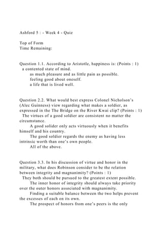 Ashford 5 : - Week 4 - Quiz
Top of Form
Time Remaining:
Question 1.1. According to Aristotle, happiness is: (Points : 1)
a contented state of mind.
as much pleasure and as little pain as possible.
feeling good about oneself.
a life that is lived well.
Question 2.2. What would best express Colonel Nicholson’s
(Alec Guinness) view regarding what makes a soldier, as
expressed in the The Bridge on the River Kwai clip? (Points : 1)
The virtues of a good soldier are consistent no matter the
circumstance.
A good solider only acts virtuously when it benefits
himself and his country.
The good soldier regards the enemy as having less
intrinsic worth than one’s own people.
All of the above.
Question 3.3. In his discussion of virtue and honor in the
military, what does Robinson consider to be the relation
between integrity and magnanimity? (Points : 1)
They both should be pursued to the greatest extent possible.
The inner honor of integrity should always take priority
over the outer honors associated with magnanimity.
Finding a suitable balance between the two helps prevent
the excesses of each on its own.
The prospect of honors from one’s peers is the only
 