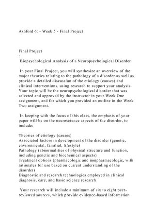 Ashford 6: - Week 5 - Final Project
Final Project
:
Biopsychological Analysis of a Neuropsychological Disorder
In your Final Project, you will synthesize an overview of the
major theories relating to the pathology of a disorder as well as
provide a detailed discussion of the etiology (causes) and
clinical interventions, using research to support your analysis.
Your topic will be the neuropsychological disorder that was
selected and approved by the instructor in your Week One
assignment, and for which you provided an outline in the Week
Two assignment.
In keeping with the focus of this class, the emphasis of your
paper will be on the neuroscience aspects of the disorder, to
include:
Theories of etiology (causes)
Associated factors in development of the disorder (genetic,
environmental, familial, lifestyle)
Pathology (abnormalities of physical structure and function,
including genetic and biochemical aspects)
Treatment options (pharmacologic and nonpharmacologic, with
rationales for use based on current understanding of the
disorder)
Diagnostic and research technologies employed in clinical
diagnosis, care, and basic science research
Your research will include a minimum of six to eight peer-
reviewed sources, which provide evidence-based information
 
